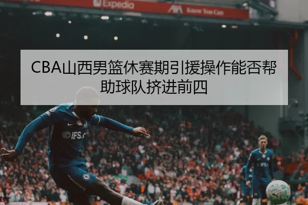 CBA山西男篮休赛期引援操作能否帮助球队挤进前四